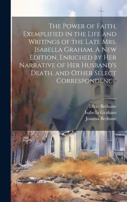 The Power of Faith, Exemplified in the Life and Writings of the Late Mrs. Isabella Graham. A New Edition, Enriched by Her Narrative of Her Husband’s Death, and Other Select Correspondence
