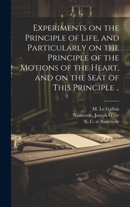 Experiments on the Principle of Life, and Particularly on the Principle of the Motions of the Heart, and on the Seat of This Principle ..