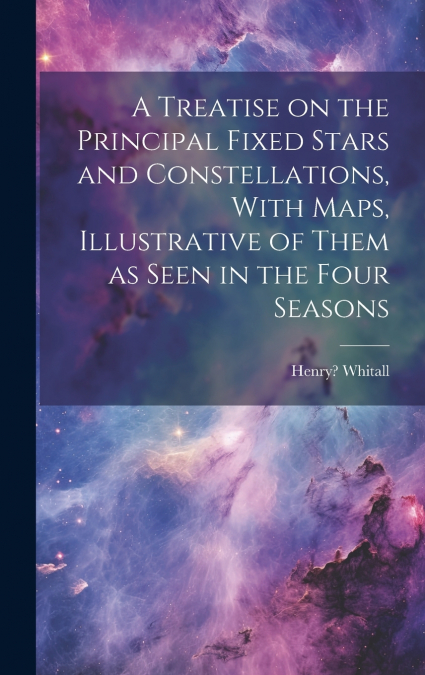 A Treatise on the Principal Fixed Stars and Constellations, With Maps, Illustrative of Them as Seen in the Four Seasons