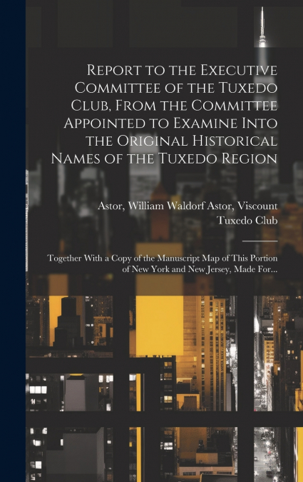 Report to the Executive Committee of the Tuxedo Club, From the Committee Appointed to Examine Into the Original Historical Names of the Tuxedo Region; Together With a Copy of the Manuscript Map of Thi