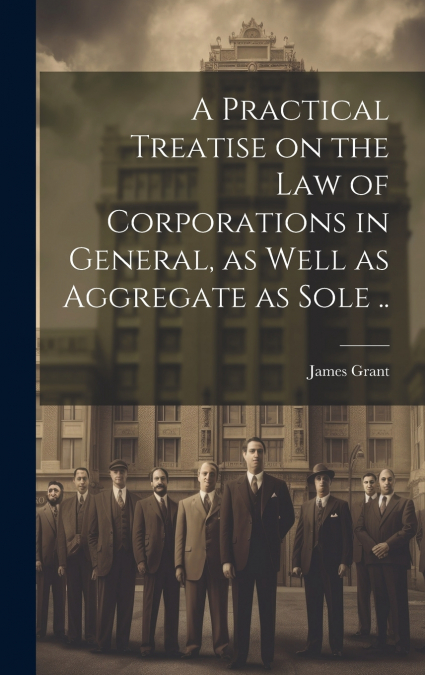 A Practical Treatise on the Law of Corporations in General, as Well as Aggregate as Sole ..
