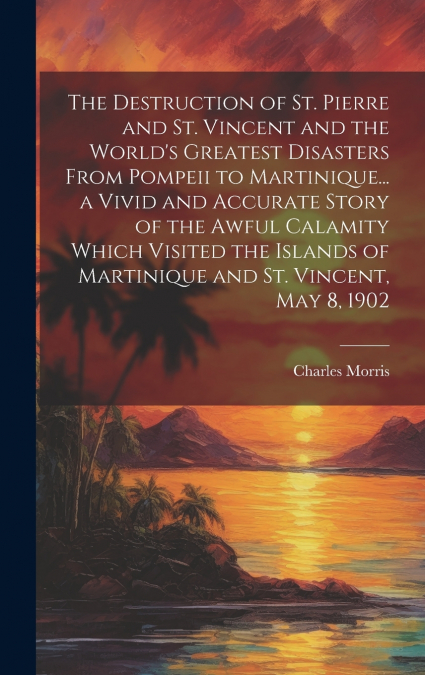 The Destruction of St. Pierre and St. Vincent and the World’s Greatest Disasters From Pompeii to Martinique... a Vivid and Accurate Story of the Awful Calamity Which Visited the Islands of Martinique 