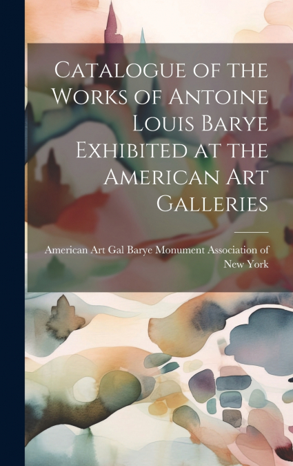 Catalogue of the Works of Antoine Louis Barye Exhibited at the American Art Galleries