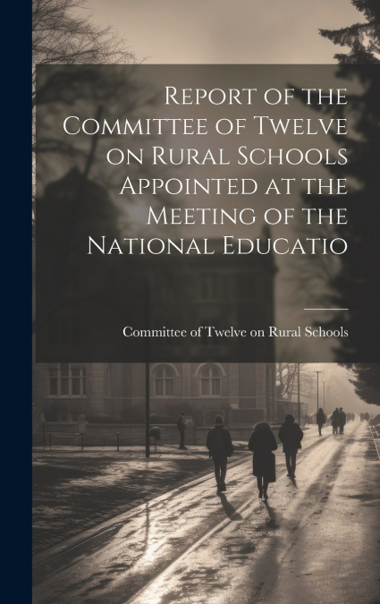 Report of the Committee of Twelve on Rural Schools Appointed at the Meeting of the National Educatio