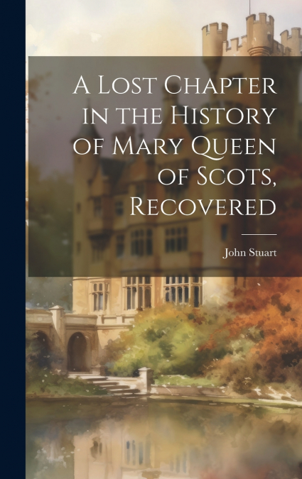 A Lost Chapter in the History of Mary Queen of Scots, Recovered