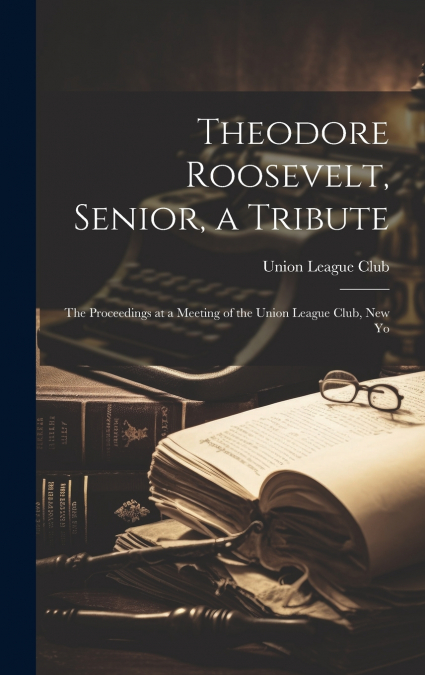Theodore Roosevelt, Senior, a Tribute; the Proceedings at a Meeting of the Union League Club, New Yo