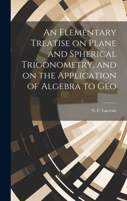 An Elementary Treatise on Plane and Spherical Trigonometry, and on the Application of Algebra to Geo