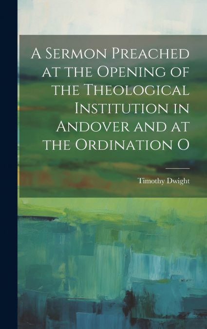 A Sermon Preached at the Opening of the Theological Institution in Andover and at the Ordination O