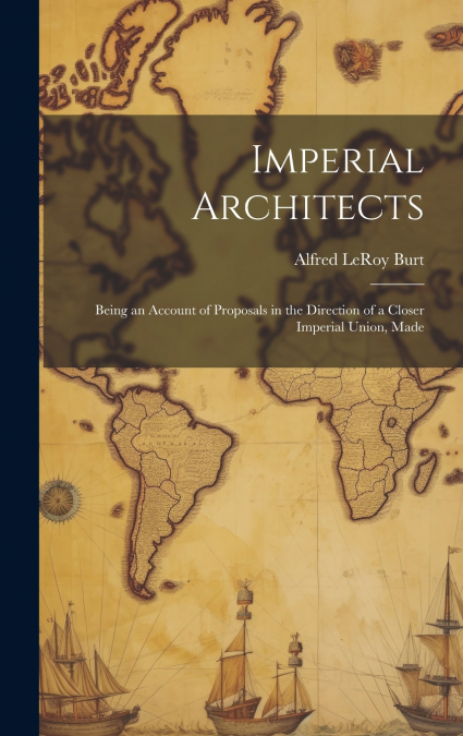 Imperial Architects; Being an Account of Proposals in the Direction of a Closer Imperial Union, Made
