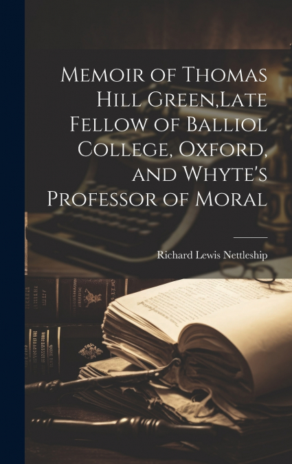 Memoir of Thomas Hill Green,Late Fellow of Balliol College, Oxford, and Whyte’s Professor of Moral