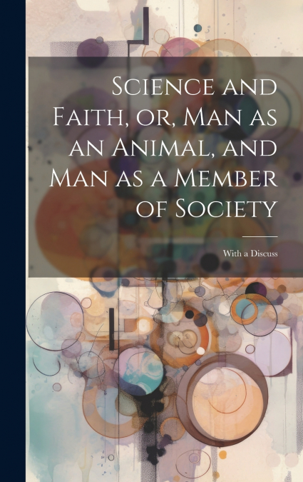 Science and Faith, or, Man as an Animal, and man as a Member of Society [microform]