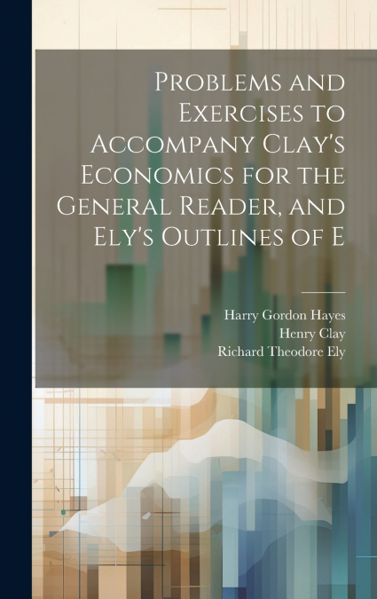 Problems and Exercises to Accompany Clay’s Economics for the General Reader, and Ely’s Outlines of E