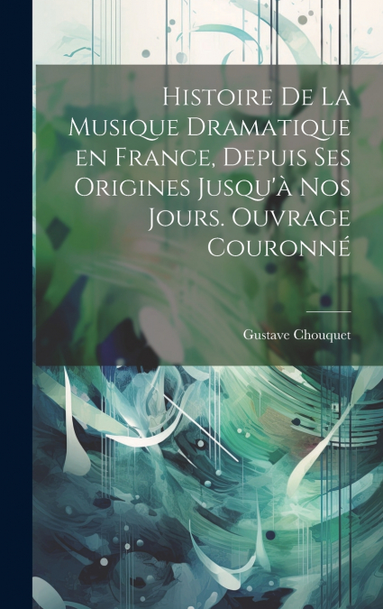 Histoire de la musique dramatique en France, depuis ses origines jusqu’à nos jours. Ouvrage couronné
