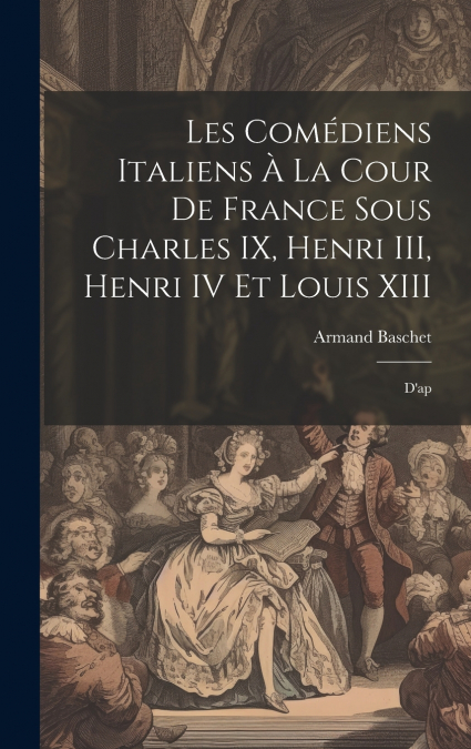 Les comédiens italiens à la cour de France sous Charles IX, Henri III, Henri IV et Louis XIII