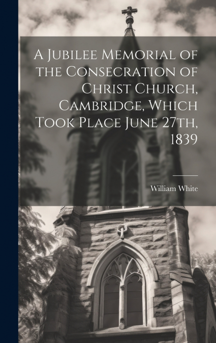 A Jubilee Memorial of the Consecration of Christ Church, Cambridge, Which Took Place June 27th, 1839
