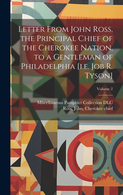 Letter From John Ross, the Principal Chief of the Cherokee Nation, to a Gentleman of Philadelphia [i.e. Job R. Tyson]; Volume 2