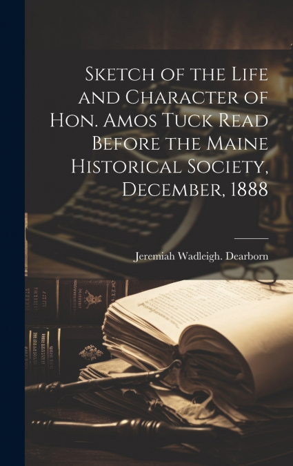 Sketch of the Life and Character of Hon. Amos Tuck Read Before the Maine Historical Society, December, 1888