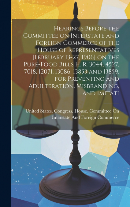 Hearings Before the Committee on Interstate and Foreign Commerce of the House of Representatives [February 13-27, 1906] on the Pure-food Bills H. R. 3044, 4527, 7018, 12071, 13086, 13853 and 13859, fo