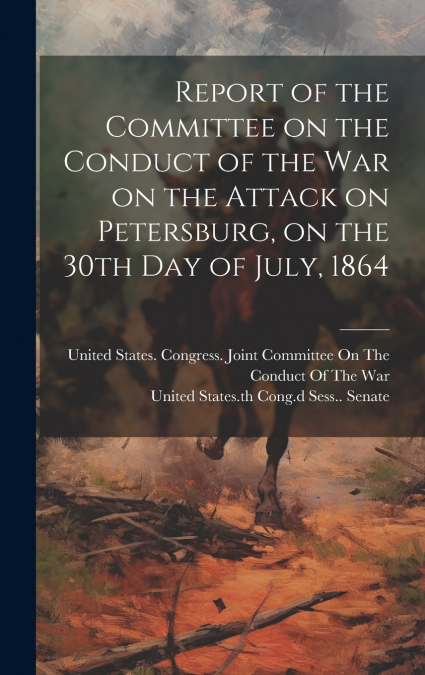 Report of the Committee on the Conduct of the War on the Attack on Petersburg, on the 30th day of July, 1864
