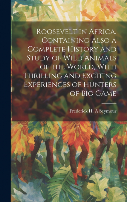 Roosevelt in Africa. Containing Also a Complete History and Study of Wild Animals of the World, With Thrilling and Exciting Experiences of Hunters of big Game