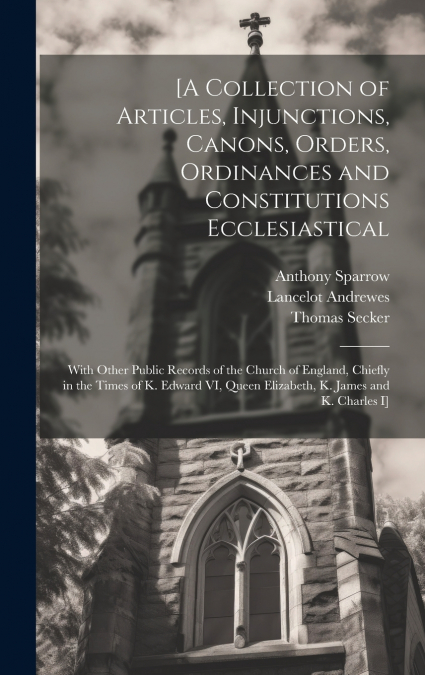 [A Collection of Articles, Injunctions, Canons, Orders, Ordinances and Constitutions Ecclesiastical; With Other Public Records of the Church of England, Chiefly in the Times of K. Edward VI, Queen Eli