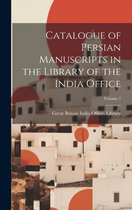Catalogue of Persian Manuscripts in the Library of the India Office; Volume 1