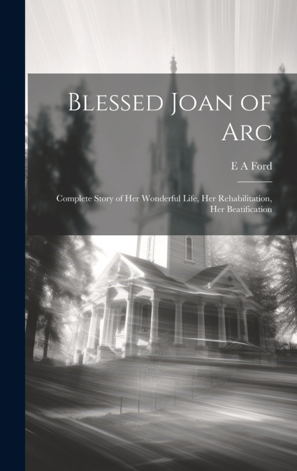 Blessed Joan of Arc; Complete Story of her Wonderful Life, her Rehabilitation, her Beatification