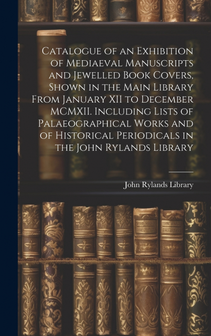 Catalogue of an Exhibition of Mediaeval Manuscripts and Jewelled Book Covers, Shown in the Main Library From January XII to December MCMXII. Including Lists of Palaeographical Works and of Historical 