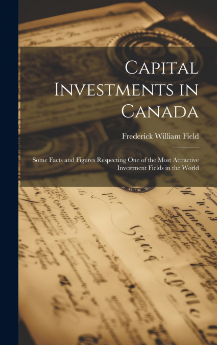 Capital Investments in Canada; Some Facts and Figures Respecting one of the Most Attractive Investment Fields in the World
