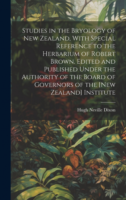 Studies in the Bryology of New Zealand, With Special Reference to the Herbarium of Robert Brown. Edited and Published Under the Authority of the Board of Governors of the [New Zealand] Institute