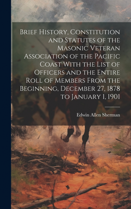 Brief History, Constitution and Statutes of the Masonic Veteran Association of the Pacific Coast With the List of Officers and the Entire Roll of Members From the Beginning, December 27, 1878 to Janua