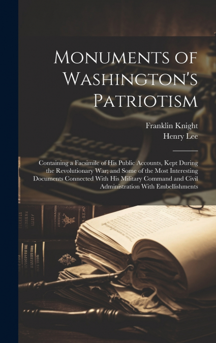 Monuments of Washington’s Patriotism; Containing a Facsimile of his Public Accounts, Kept During the Revolutionary war; and Some of the Most Interesting Documents Connected With his Military Command a