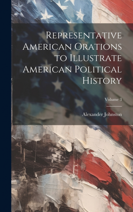 Representative American Orations to Illustrate American Political History; Volume 3