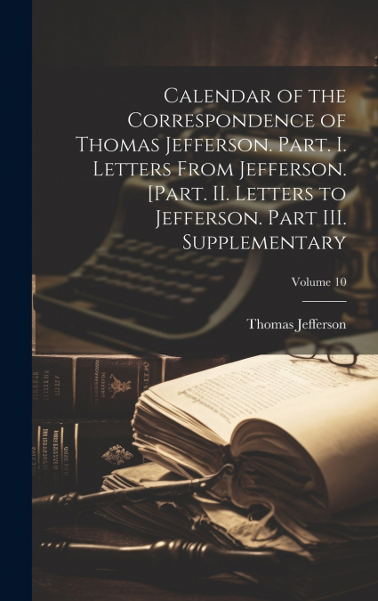 Calendar of the Correspondence of Thomas Jefferson. Part. I. Letters From Jefferson. [Part. II. Letters to Jefferson. Part III. Supplementary; Volume 10