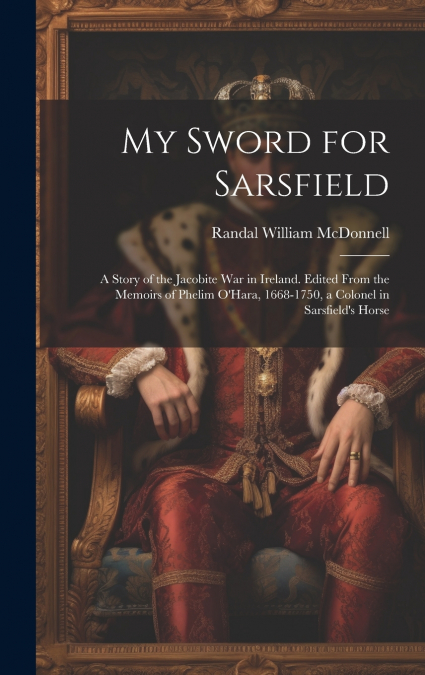 My Sword for Sarsfield; a Story of the Jacobite war in Ireland. Edited From the Memoirs of Phelim O’Hara, 1668-1750, a Colonel in Sarsfield’s Horse