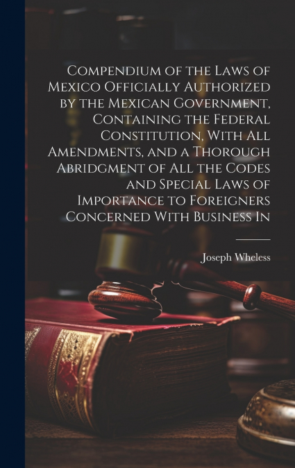 Compendium of the Laws of Mexico Officially Authorized by the Mexican Government, Containing the Federal Constitution, With all Amendments, and a Thorough Abridgment of all the Codes and Special Laws 