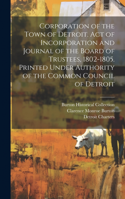Corporation of the Town of Detroit. Act of Incorporation and Journal of the Board of Trustees, 1802-1805. Printed Under Authority of the Common Council of Detroit