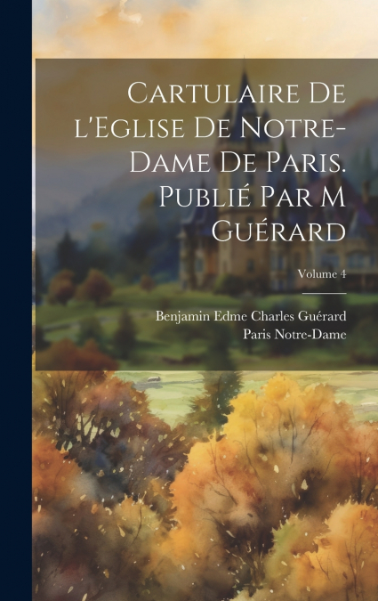 Cartulaire de l’Eglise de Notre-Dame de Paris. Publié par M Guérard; Volume 4