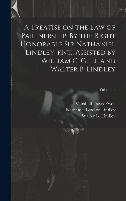 A Treatise on the law of Partnership. By the Right Honorable Sir Nathaniel Lindley, knt., Assisted by William C. Gull and Walter B. Lindley; Volume 2