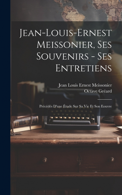 Jean-Louis-Ernest Meissonier, ses souvenirs - ses entretiens; précédés d’une étude sur sa vie et son eouvre