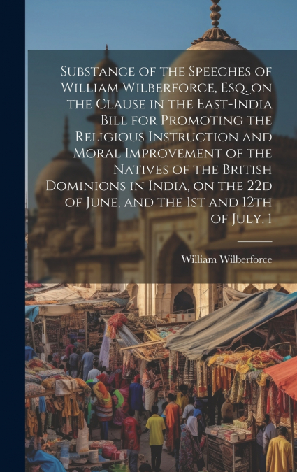 Substance of the Speeches of William Wilberforce, esq. on the Clause in the East-India Bill for Promoting the Religious Instruction and Moral Improvement of the Natives of the British Dominions in Ind