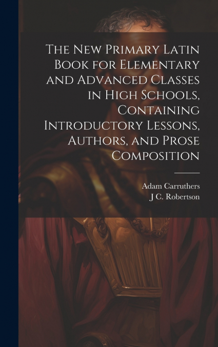 The new Primary Latin Book for Elementary and Advanced Classes in High Schools, Containing Introductory Lessons, Authors, and Prose Composition