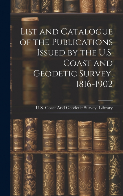 List and Catalogue of the Publications Issued by the U.S. Coast and Geodetic Survey, 1816-1902