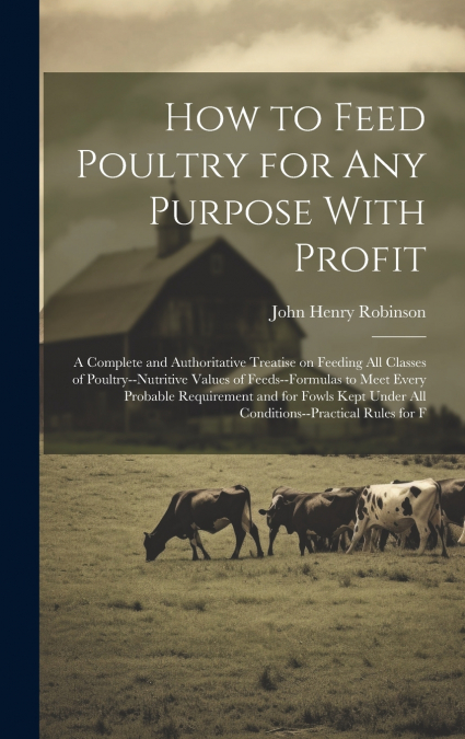 How to Feed Poultry for any Purpose With Profit; a Complete and Authoritative Treatise on Feeding all Classes of Poultry--nutritive Values of Feeds--formulas to Meet Every Probable Requirement and for