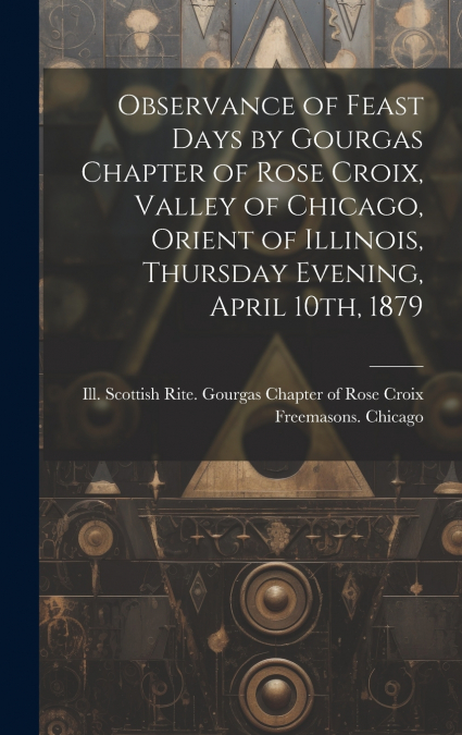 Observance of Feast Days by Gourgas Chapter of Rose Croix, Valley of Chicago, Orient of Illinois, Thursday Evening, April 10th, 1879