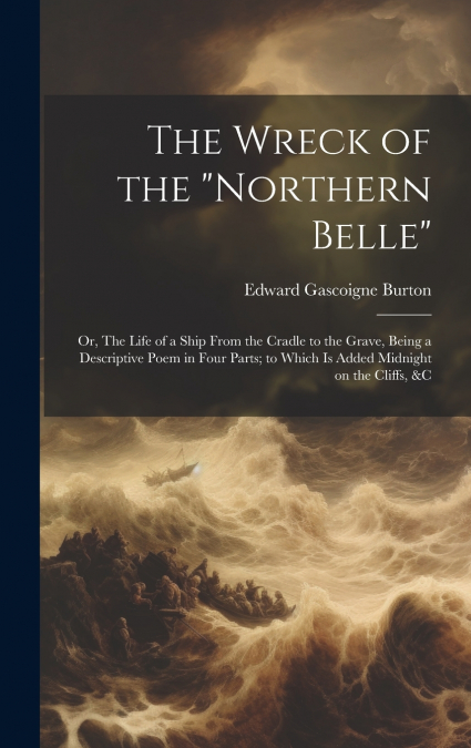 The Wreck of the 'Northern Belle'; or, The Life of a Ship From the Cradle to the Grave, Being a Descriptive Poem in Four Parts; to Which is Added Midnight on the Cliffs, &c