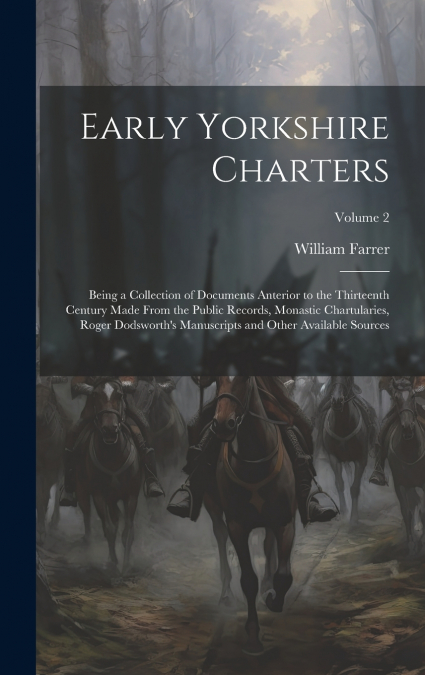 Early Yorkshire Charters; Being a Collection of Documents Anterior to the Thirteenth Century Made From the Public Records, Monastic Chartularies, Roger Dodsworth’s Manuscripts and Other Available Sour