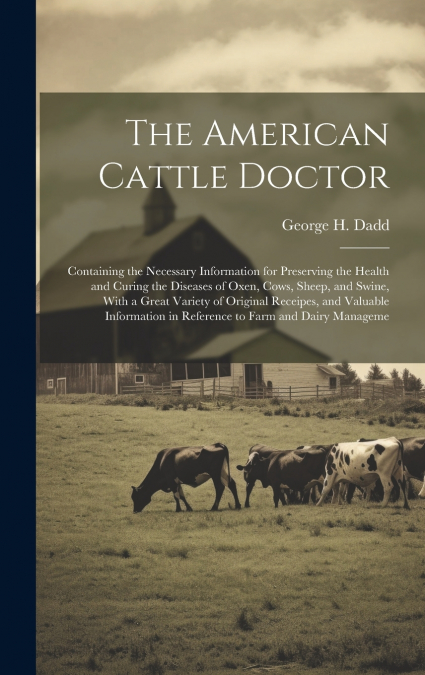 The American Cattle Doctor; Containing the Necessary Information for Preserving the Health and Curing the Diseases of Oxen, Cows, Sheep, and Swine, With a Great Variety of Original Receipes, and Valua