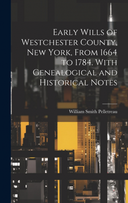 Early Wills of Westchester County, New York, From 1664 to 1784. With Genealogical and Historical Notes