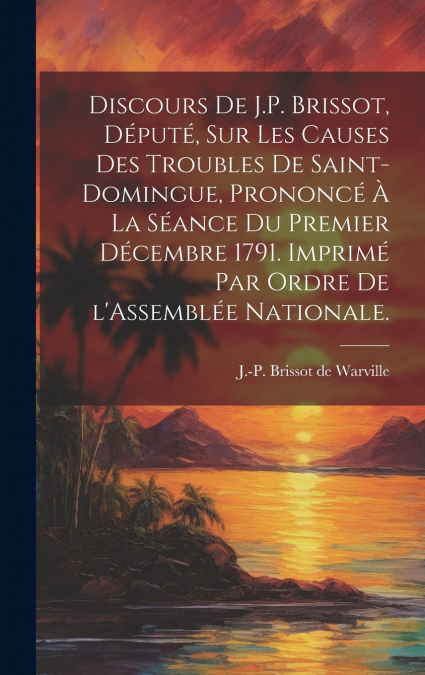 Discours de J.P. Brissot, député, sur les causes des troubles de Saint-Domingue, prononcé à la séance du premier décembre 1791. Imprimé par ordre de l’Assemblée nationale.